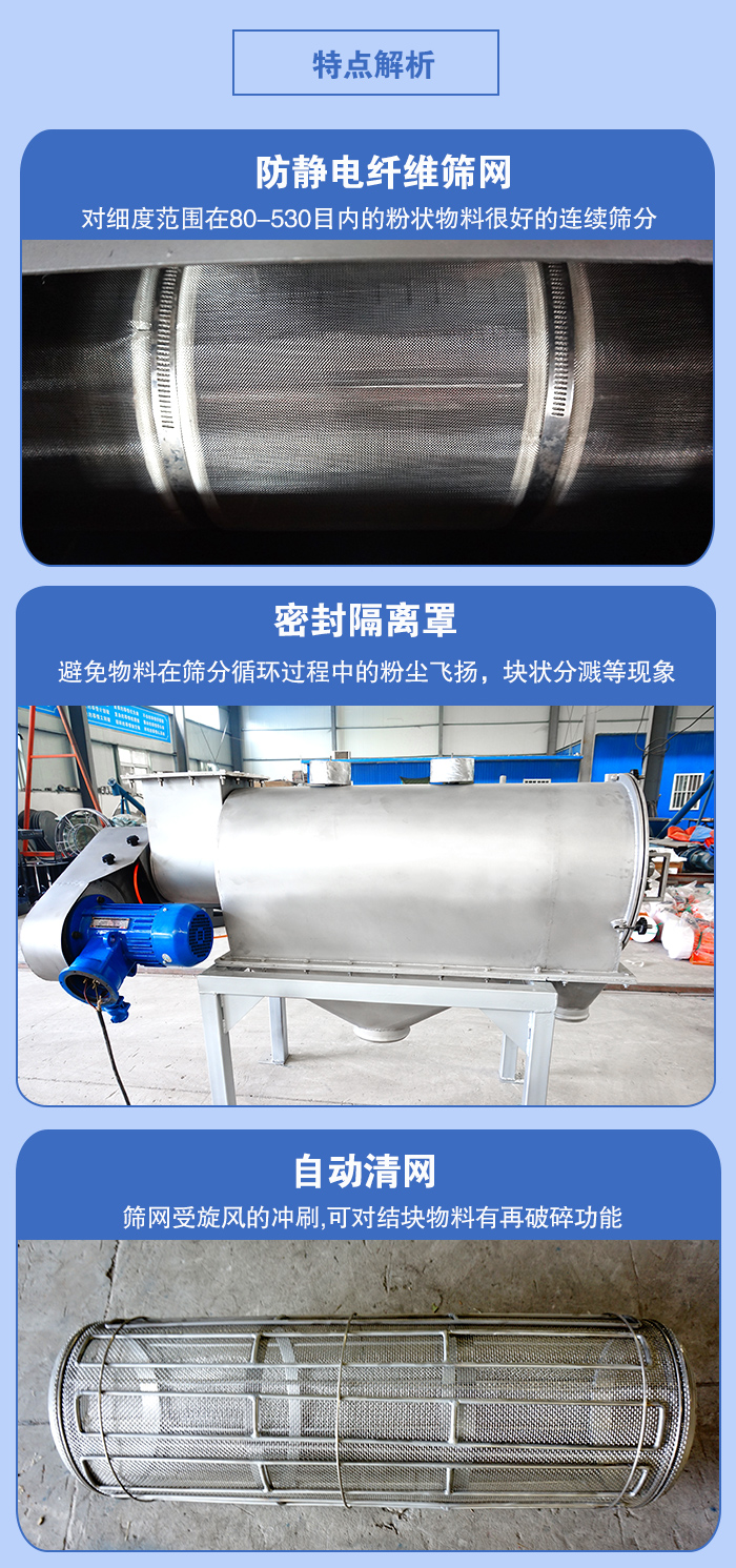 氣旋篩的特點:防靜電纖維篩網:對細度范圍在80-530目內的粉狀物料很好的連續篩分。密封隔離罩:避免物料在篩分循環過程中的粉塵飛揚,塊狀分濺等現象。自動清網,篩網受旋風的沖刷,可對結塊物料有破碎功能。